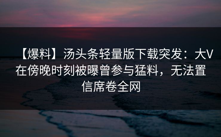 【爆料】汤头条轻量版下载突发：大V在傍晚时刻被曝曾参与猛料，无法置信席卷全网