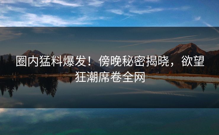 圈内猛料爆发！傍晚秘密揭晓，欲望狂潮席卷全网
