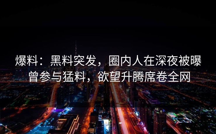 爆料：黑料突发，圈内人在深夜被曝曾参与猛料，欲望升腾席卷全网