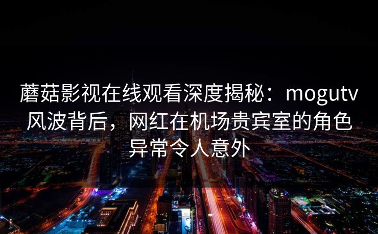 蘑菇影视在线观看深度揭秘：mogutv风波背后，网红在机场贵宾室的角色异常令人意外