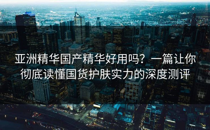 亚洲精华国产精华好用吗？一篇让你彻底读懂国货护肤实力的深度测评