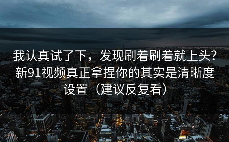 我认真试了下，发现刷着刷着就上头？新91视频真正拿捏你的其实是清晰度设置（建议反复看）