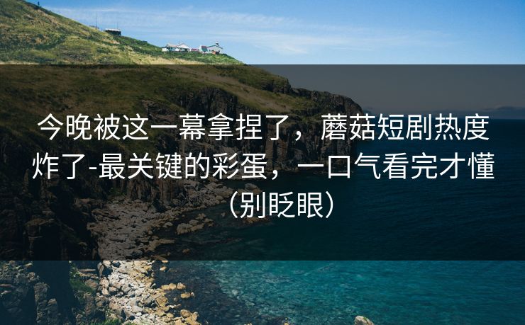 今晚被这一幕拿捏了，蘑菇短剧热度炸了-最关键的彩蛋，一口气看完才懂（别眨眼）