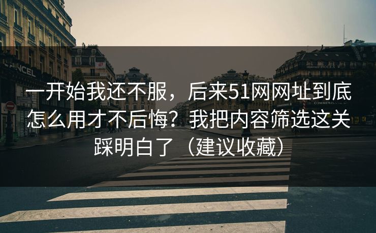 一开始我还不服，后来51网网址到底怎么用才不后悔？我把内容筛选这关踩明白了（建议收藏）