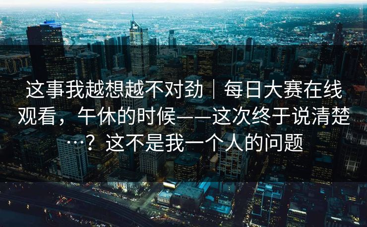 这事我越想越不对劲｜每日大赛在线观看，午休的时候——这次终于说清楚…？这不是我一个人的问题