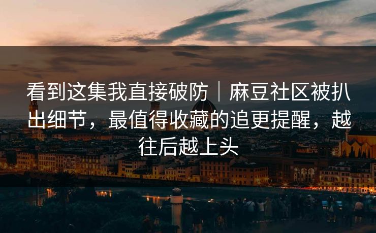看到这集我直接破防｜麻豆社区被扒出细节，最值得收藏的追更提醒，越往后越上头