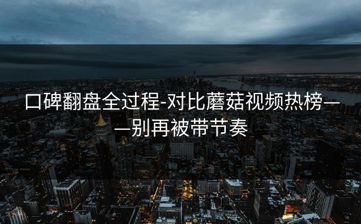 口碑翻盘全过程-对比蘑菇视频热榜——别再被带节奏