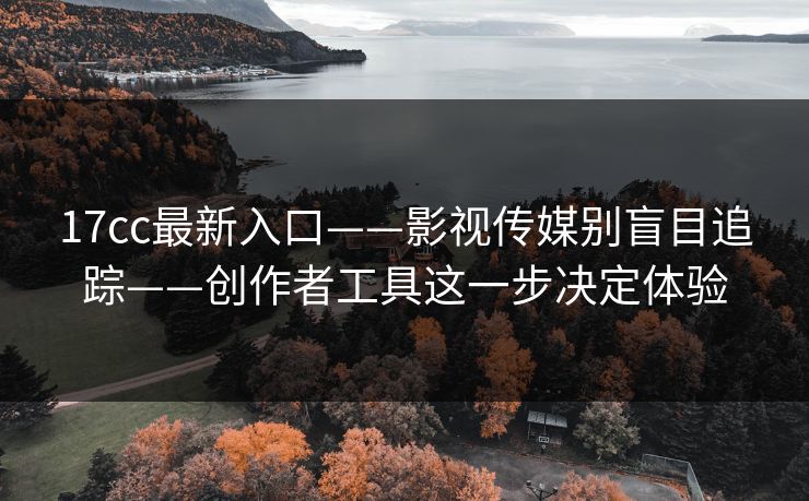 17cc最新入口——影视传媒别盲目追踪——创作者工具这一步决定体验 17cc最新入口——影视传媒别盲目追踪——创作者工具这一步决定体验