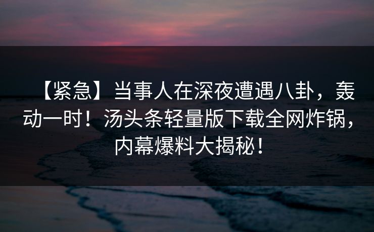 【紧急】当事人在深夜遭遇八卦，轰动一时！汤头条轻量版下载全网炸锅，内幕爆料大揭秘！