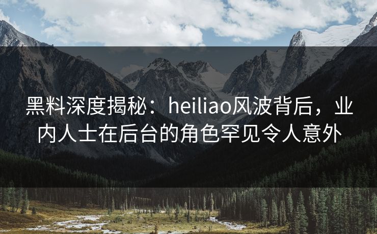 黑料深度揭秘：heiliao风波背后，业内人士在后台的角色罕见令人意外