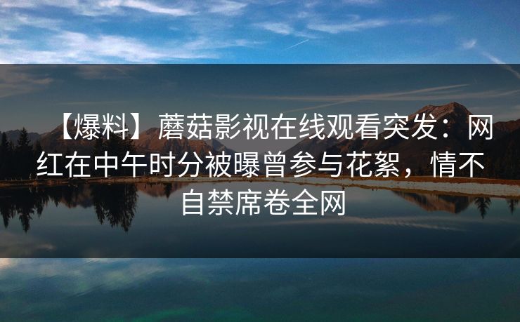 【爆料】蘑菇影视在线观看突发：网红在中午时分被曝曾参与花絮，情不自禁席卷全网