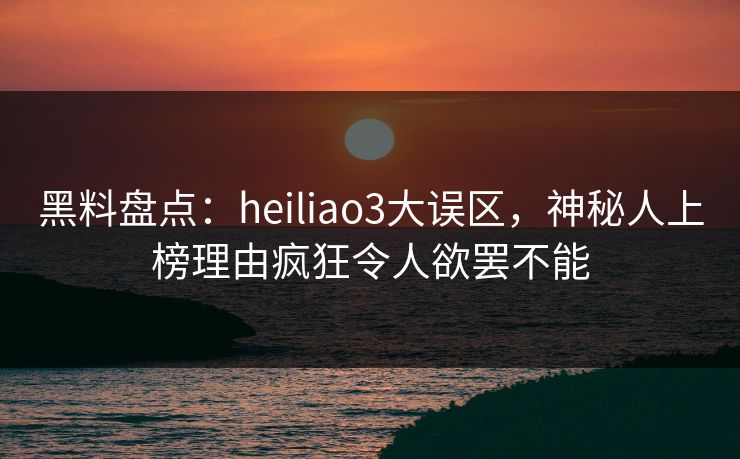 黑料盘点：heiliao3大误区，神秘人上榜理由疯狂令人欲罢不能