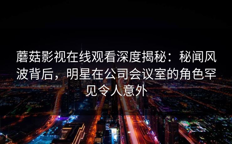 蘑菇影视在线观看深度揭秘：秘闻风波背后，明星在公司会议室的角色罕见令人意外