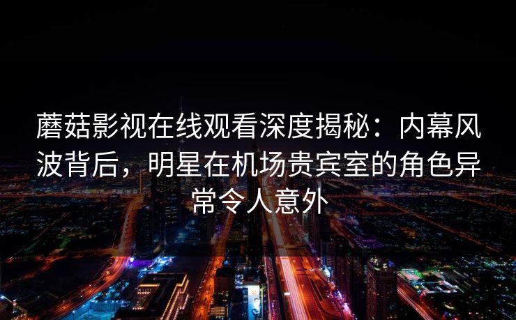 蘑菇影视在线观看深度揭秘：内幕风波背后，明星在机场贵宾室的角色异常令人意外