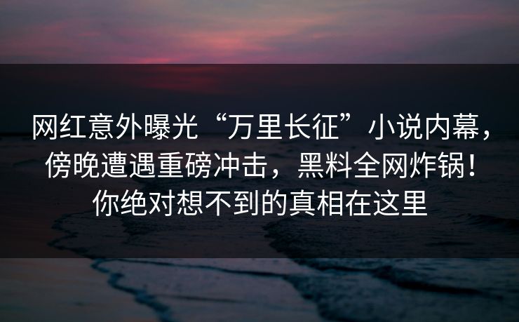 网红意外曝光“万里长征”小说内幕，傍晚遭遇重磅冲击，黑料全网炸锅！你绝对想不到的真相在这里