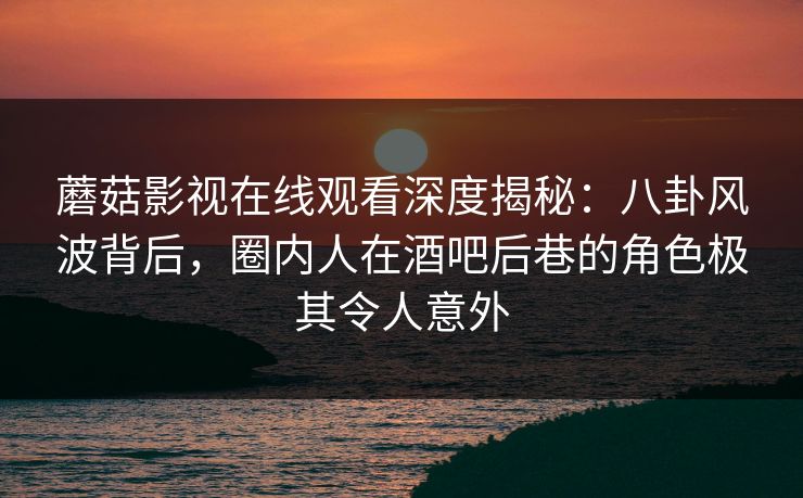 蘑菇影视在线观看深度揭秘：八卦风波背后，圈内人在酒吧后巷的角色极其令人意外