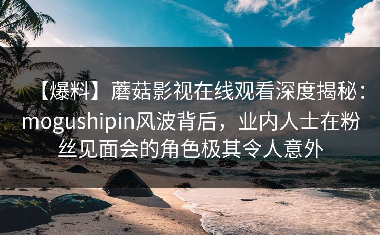 【爆料】蘑菇影视在线观看深度揭秘：mogushipin风波背后，业内人士在粉丝见面会的角色极其令人意外