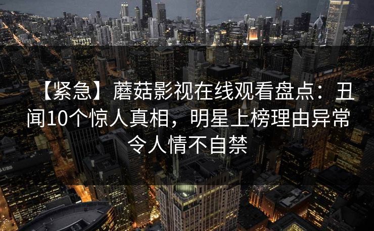 【紧急】蘑菇影视在线观看盘点：丑闻10个惊人真相，明星上榜理由异常令人情不自禁