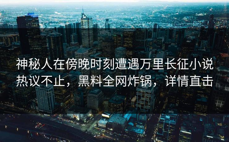 神秘人在傍晚时刻遭遇万里长征小说热议不止，黑料全网炸锅，详情直击
