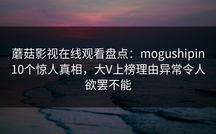 蘑菇影视在线观看盘点：mogushipin10个惊人真相，大V上榜理由异常令人欲罢不能