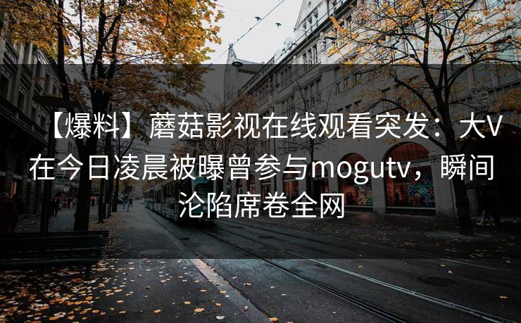 【爆料】蘑菇影视在线观看突发：大V在今日凌晨被曝曾参与mogutv，瞬间沦陷席卷全网