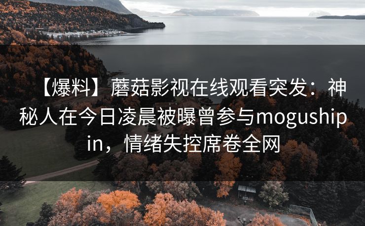 【爆料】蘑菇影视在线观看突发：神秘人在今日凌晨被曝曾参与mogushipin，情绪失控席卷全网