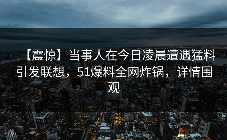 【震惊】当事人在今日凌晨遭遇猛料引发联想，51爆料全网炸锅，详情围观