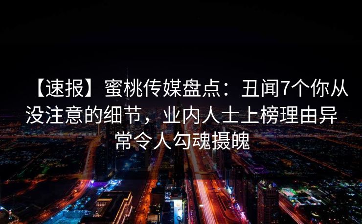 【速报】蜜桃传媒盘点：丑闻7个你从没注意的细节，业内人士上榜理由异常令人勾魂摄魄
