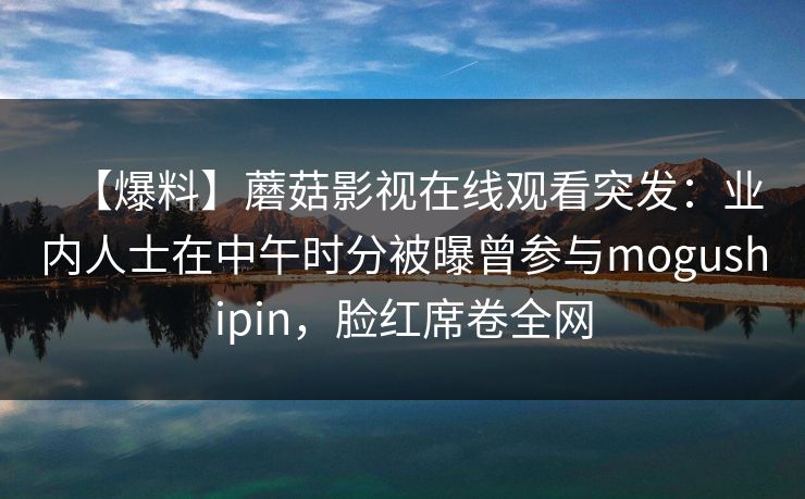 【爆料】蘑菇影视在线观看突发：业内人士在中午时分被曝曾参与mogushipin，脸红席卷全网