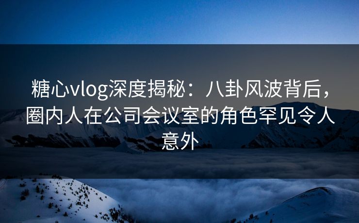 糖心vlog深度揭秘：八卦风波背后，圈内人在公司会议室的角色罕见令人意外
