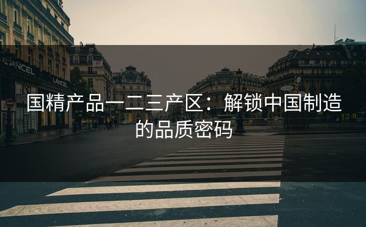国精产品一二三产区：解锁中国制造的品质密码