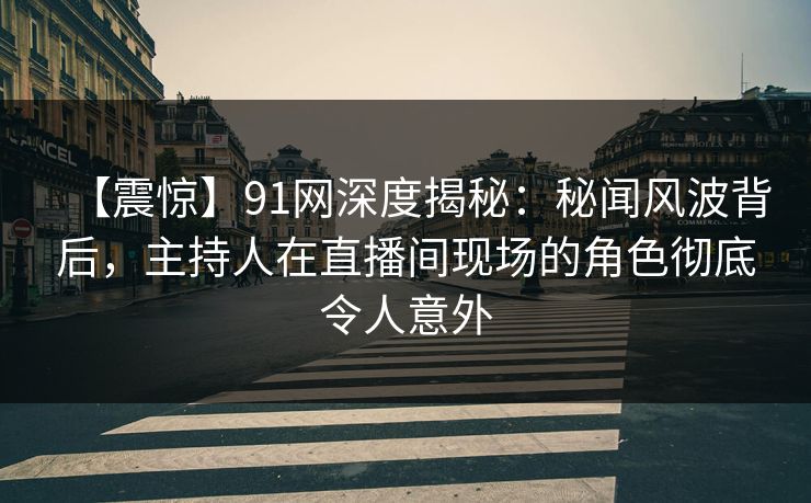 【震惊】91网深度揭秘：秘闻风波背后，主持人在直播间现场的角色彻底令人意外