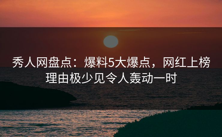 秀人网盘点：爆料5大爆点，网红上榜理由极少见令人轰动一时