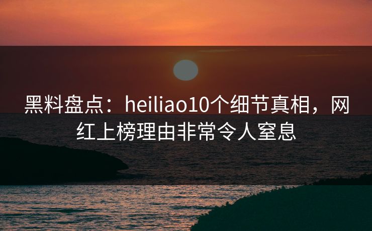 黑料盘点：heiliao10个细节真相，网红上榜理由非常令人窒息