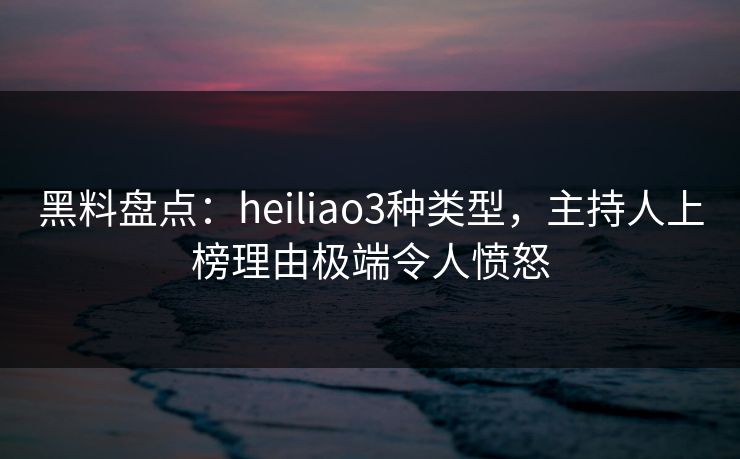 黑料盘点：heiliao3种类型，主持人上榜理由极端令人愤怒