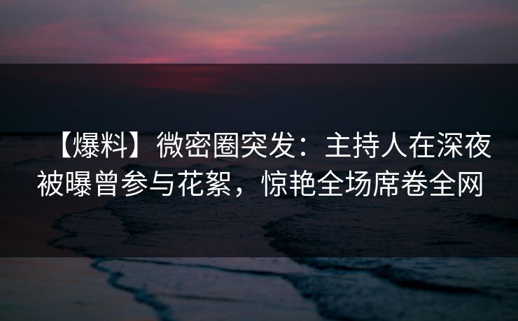 【爆料】微密圈突发：主持人在深夜被曝曾参与花絮，惊艳全场席卷全网