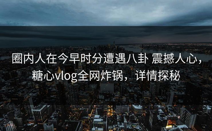 圈内人在今早时分遭遇八卦 震撼人心，糖心vlog全网炸锅，详情探秘